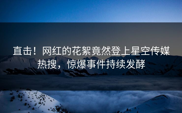直击！网红的花絮竟然登上星空传媒热搜，惊爆事件持续发酵