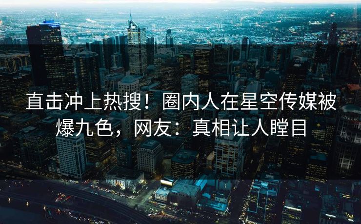 直击冲上热搜！圈内人在星空传媒被爆九色，网友：真相让人瞠目