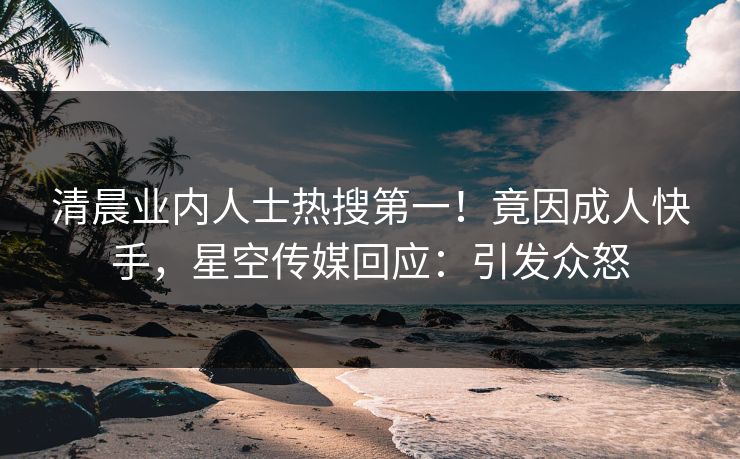 清晨业内人士热搜第一！竟因成人快手，星空传媒回应：引发众怒