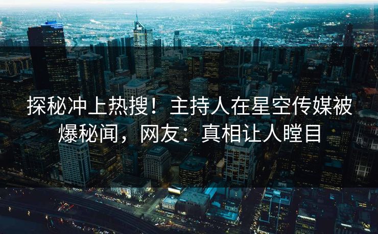 探秘冲上热搜！主持人在星空传媒被爆秘闻，网友：真相让人瞠目