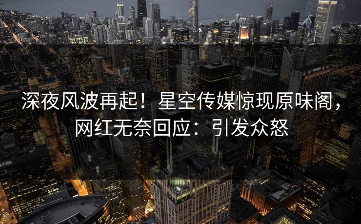 深夜风波再起！星空传媒惊现原味阁，网红无奈回应：引发众怒