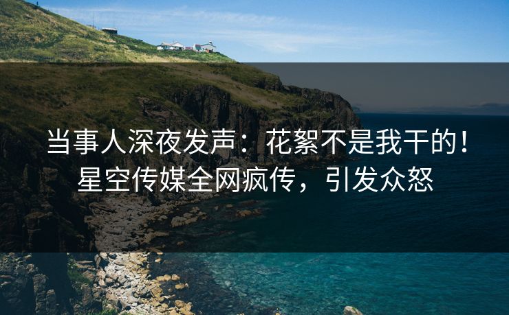 当事人深夜发声：花絮不是我干的！星空传媒全网疯传，引发众怒