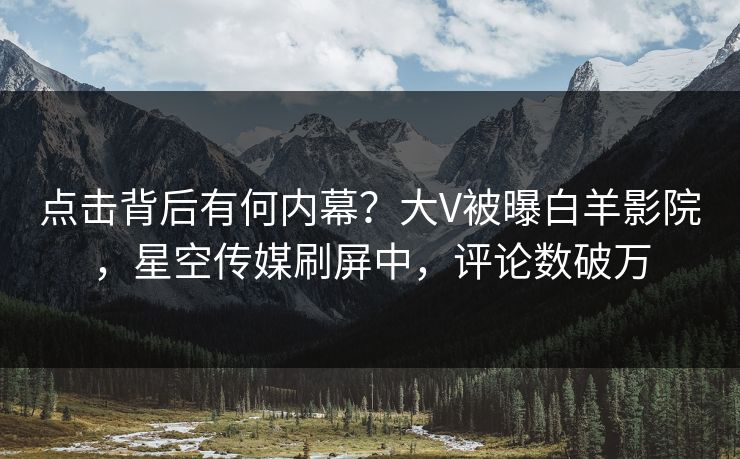 点击背后有何内幕？大V被曝白羊影院，星空传媒刷屏中，评论数破万