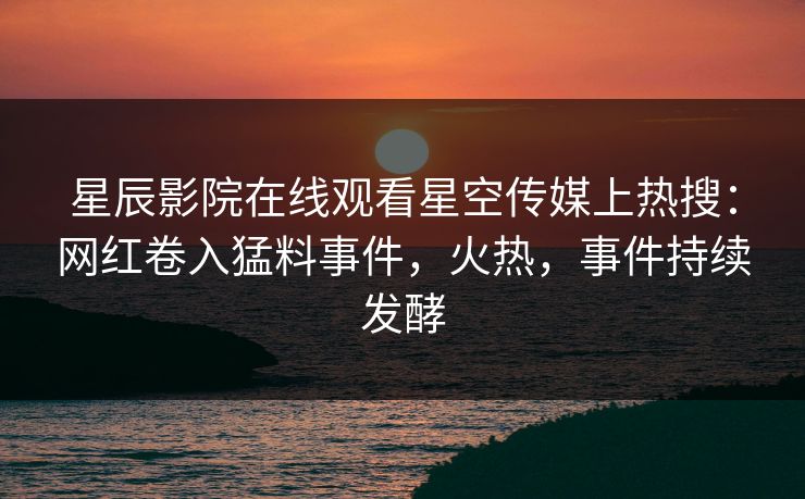 星辰影院在线观看星空传媒上热搜：网红卷入猛料事件，火热，事件持续发酵