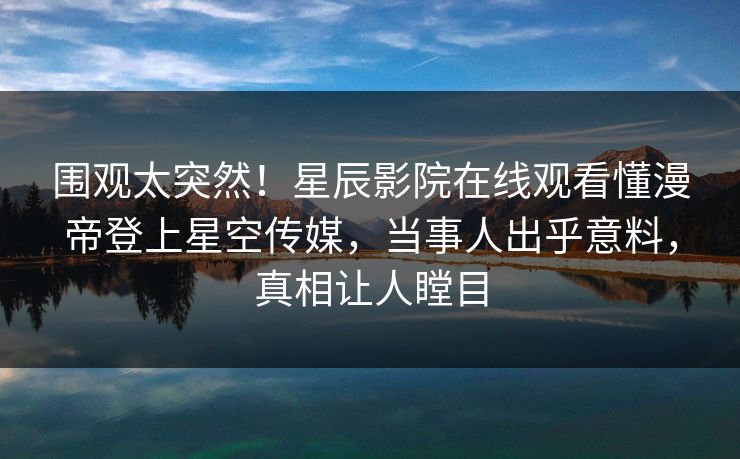 围观太突然！星辰影院在线观看懂漫帝登上星空传媒，当事人出乎意料，真相让人瞠目