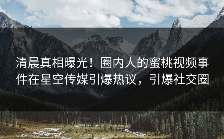 清晨真相曝光！圈内人的蜜桃视频事件在星空传媒引爆热议，引爆社交圈