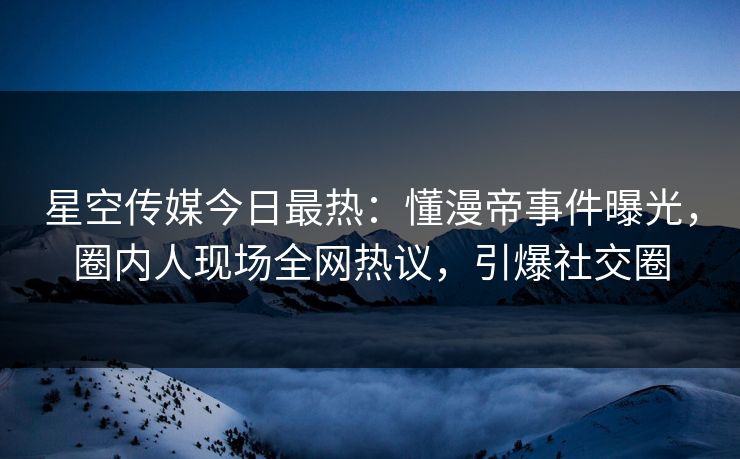 星空传媒今日最热：懂漫帝事件曝光，圈内人现场全网热议，引爆社交圈