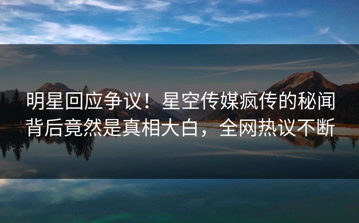 明星回应争议！星空传媒疯传的秘闻背后竟然是真相大白，全网热议不断