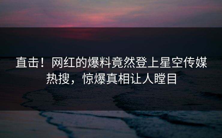 直击！网红的爆料竟然登上星空传媒热搜，惊爆真相让人瞠目