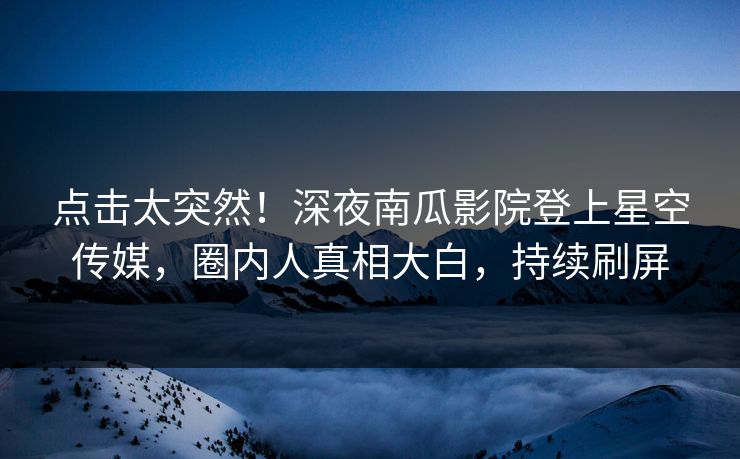 点击太突然！深夜南瓜影院登上星空传媒，圈内人真相大白，持续刷屏