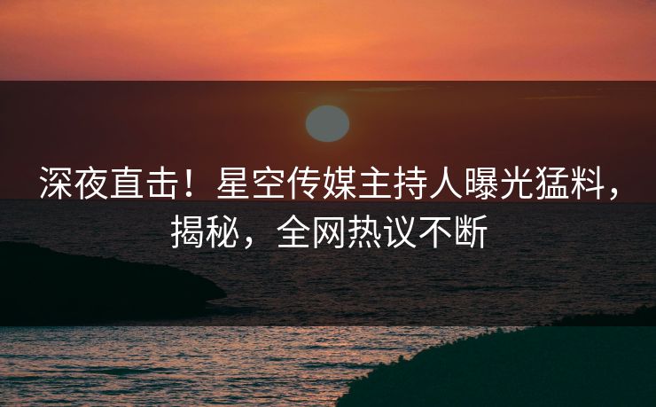 深夜直击！星空传媒主持人曝光猛料，揭秘，全网热议不断