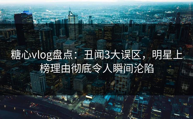 糖心vlog盘点：丑闻3大误区，明星上榜理由彻底令人瞬间沦陷