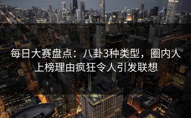 每日大赛盘点：八卦3种类型，圈内人上榜理由疯狂令人引发联想