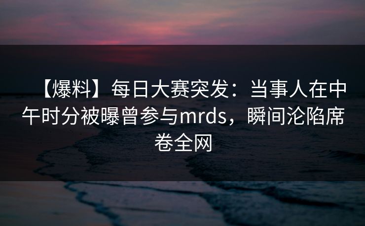 【爆料】每日大赛突发：当事人在中午时分被曝曾参与mrds，瞬间沦陷席卷全网