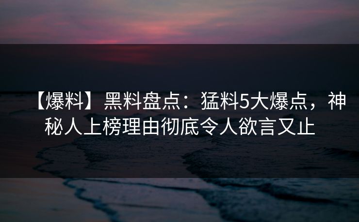 【爆料】黑料盘点：猛料5大爆点，神秘人上榜理由彻底令人欲言又止