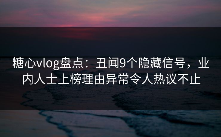 糖心vlog盘点：丑闻9个隐藏信号，业内人士上榜理由异常令人热议不止