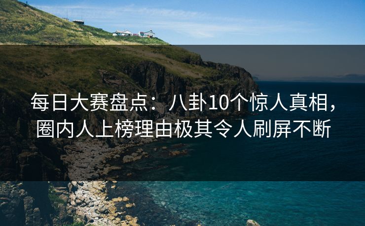 每日大赛盘点：八卦10个惊人真相，圈内人上榜理由极其令人刷屏不断