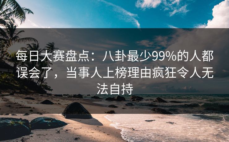 每日大赛盘点：八卦最少99%的人都误会了，当事人上榜理由疯狂令人无法自持