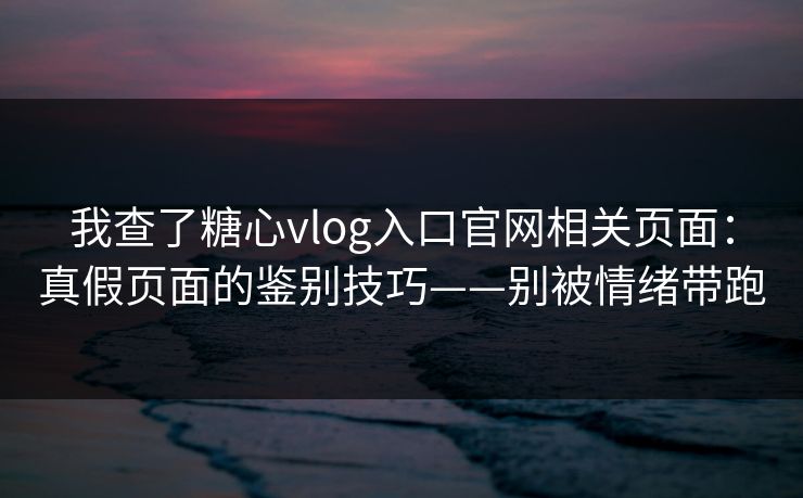 我查了糖心vlog入口官网相关页面：真假页面的鉴别技巧——别被情绪带跑