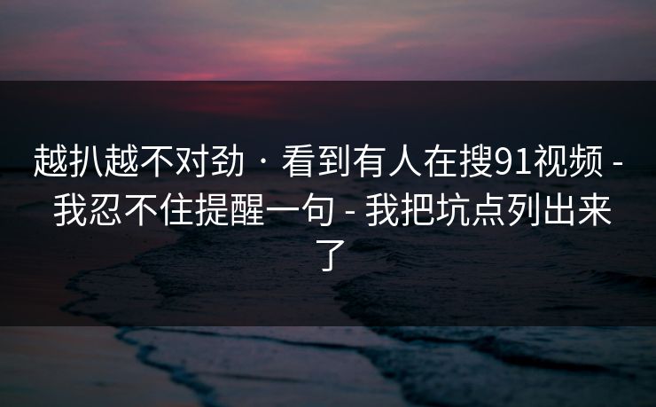 越扒越不对劲 · 看到有人在搜91视频 - 我忍不住提醒一句 - 我把坑点列出来了