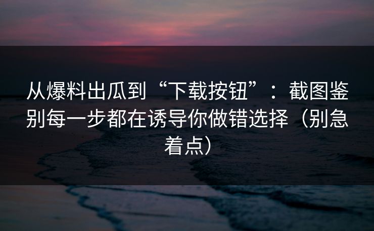 从爆料出瓜到“下载按钮”：截图鉴别每一步都在诱导你做错选择（别急着点）