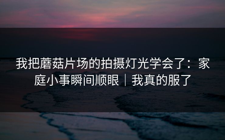 我把蘑菇片场的拍摄灯光学会了：家庭小事瞬间顺眼｜我真的服了