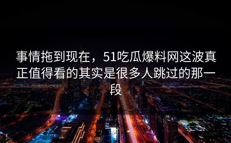 事情拖到现在，51吃瓜爆料网这波真正值得看的其实是很多人跳过的那一段