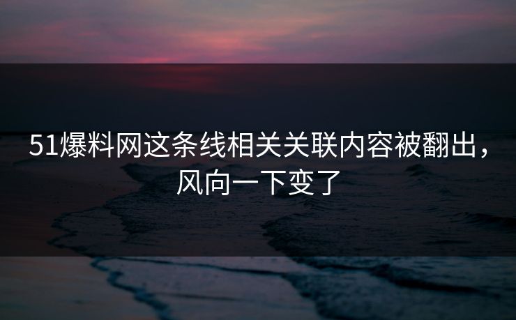 51爆料网这条线相关关联内容被翻出，风向一下变了