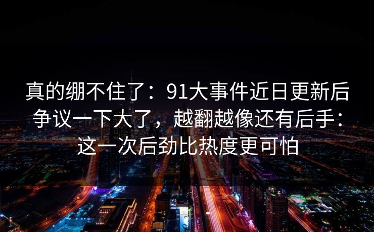 真的绷不住了：91大事件近日更新后争议一下大了，越翻越像还有后手：这一次后劲比热度更可怕