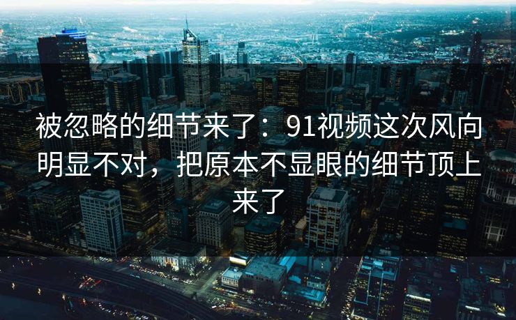 被忽略的细节来了：91视频这次风向明显不对，把原本不显眼的细节顶上来了