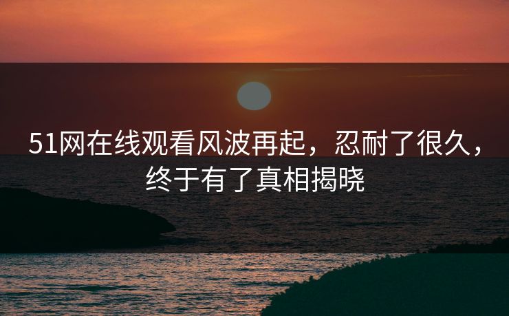 51网在线观看风波再起，忍耐了很久，终于有了真相揭晓