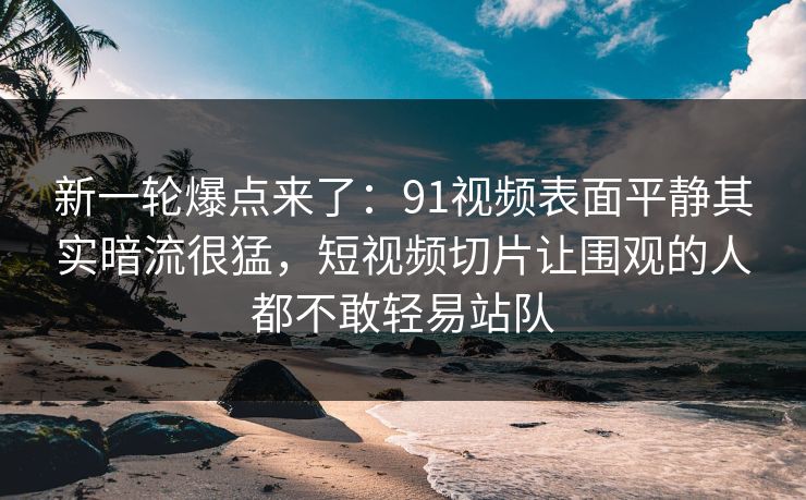 新一轮爆点来了：91视频表面平静其实暗流很猛，短视频切片让围观的人都不敢轻易站队