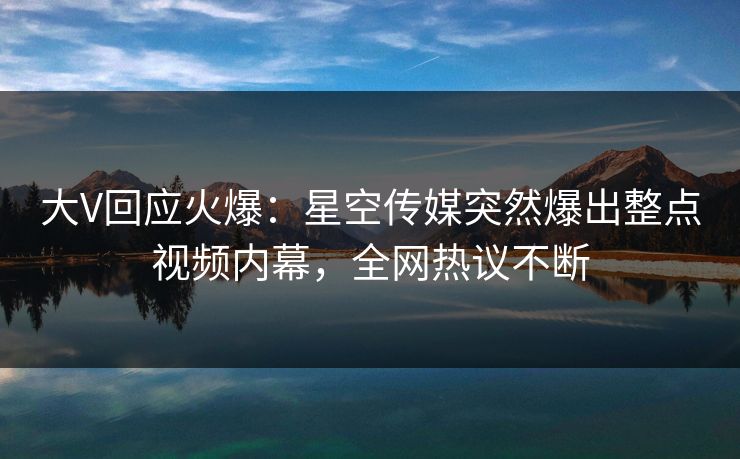 大V回应火爆:星空传媒突然爆出整点视频内幕,全网热议不断 大V回应火爆:星空传媒突然爆出整点视频内幕,全网热议不断
