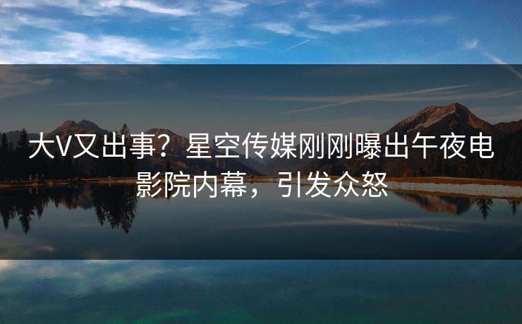 大V又出事？星空传媒刚刚曝出午夜电影院内幕，引发众怒