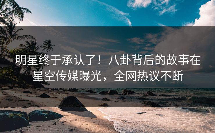 明星终于承认了！八卦背后的故事在星空传媒曝光，全网热议不断