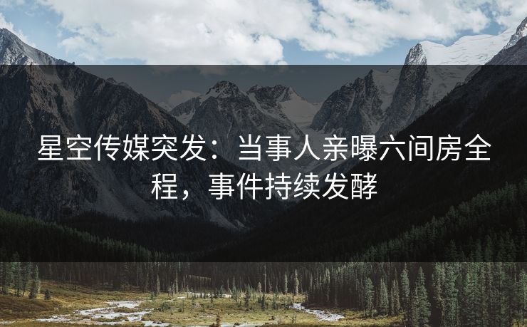 星空传媒突发：当事人亲曝六间房全程，事件持续发酵