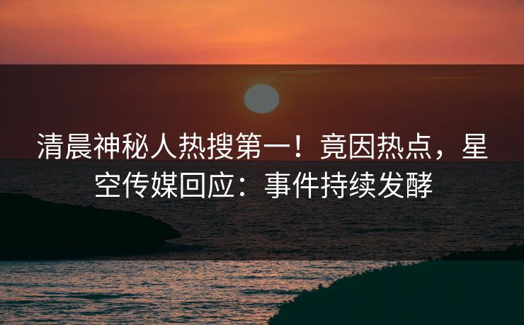 清晨神秘人热搜第一！竟因热点，星空传媒回应：事件持续发酵