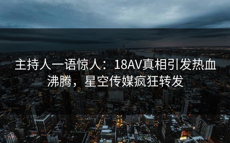 主持人一语惊人：18AV真相引发热血沸腾，星空传媒疯狂转发