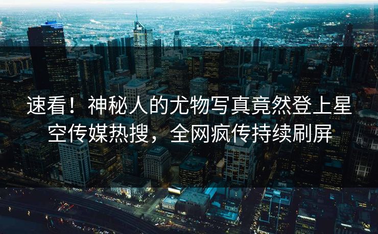 速看！神秘人的尤物写真竟然登上星空传媒热搜，全网疯传持续刷屏