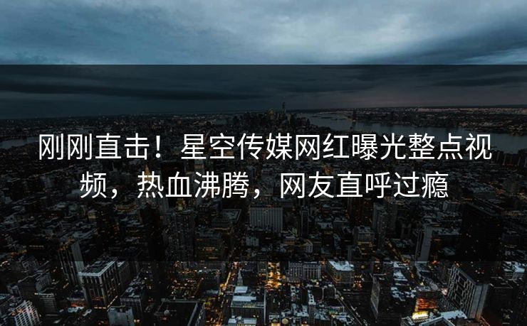 刚刚直击！星空传媒网红曝光整点视频，热血沸腾，网友直呼过瘾