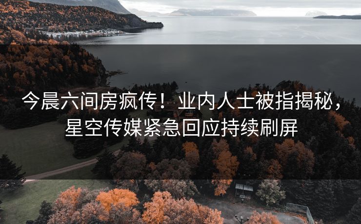 今晨六间房疯传！业内人士被指揭秘，星空传媒紧急回应持续刷屏