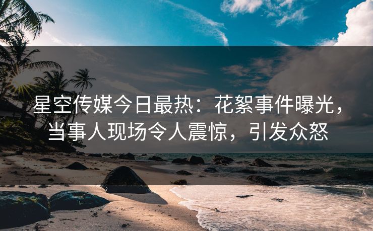 星空传媒今日最热：花絮事件曝光，当事人现场令人震惊，引发众怒