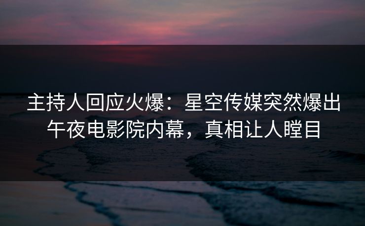 主持人回应火爆：星空传媒突然爆出午夜电影院内幕，真相让人瞠目