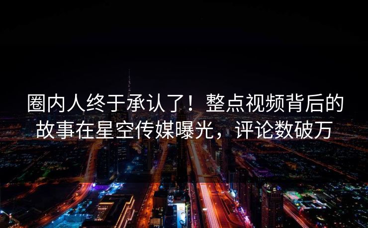 圈内人终于承认了！整点视频背后的故事在星空传媒曝光，评论数破万