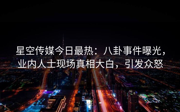 星空传媒今日最热：八卦事件曝光，业内人士现场真相大白，引发众怒