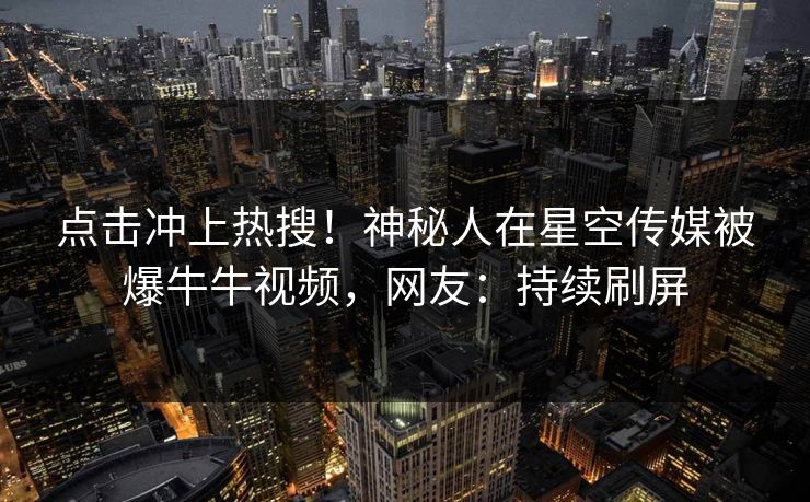 点击冲上热搜！神秘人在星空传媒被爆牛牛视频，网友：持续刷屏