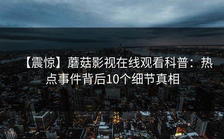 【震惊】蘑菇影视在线观看科普:热点事件背后10个细节真相 【震惊】蘑菇影视在线观看科普:热点事件背后10个细节真相