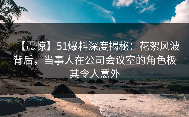 【震惊】51爆料深度揭秘：花絮风波背后，当事人在公司会议室的角色极其令人意外