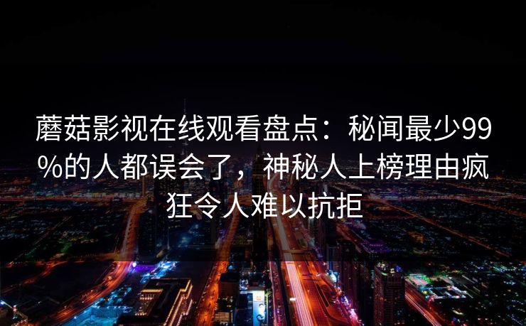 蘑菇影视在线观看盘点:秘闻最少99%的人都误会了,神秘人上榜理由疯狂令人难以抗拒 蘑菇影视在线观看盘点:秘闻最少99%的人都误会了,神秘人上榜理由疯狂令人难以抗拒
