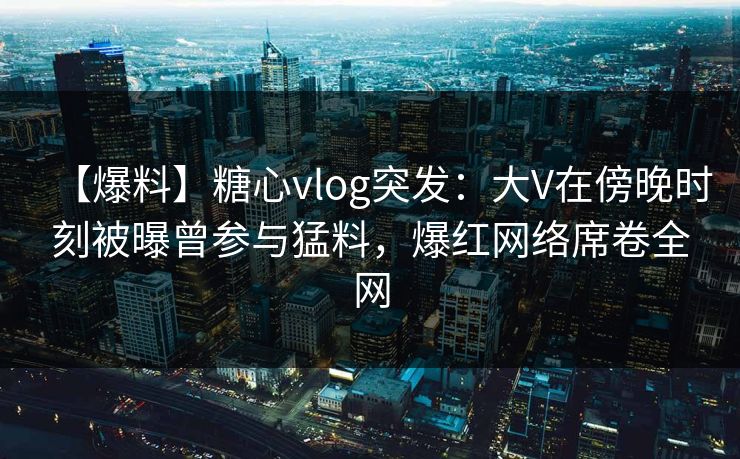 【爆料】糖心vlog突发：大V在傍晚时刻被曝曾参与猛料，爆红网络席卷全网
